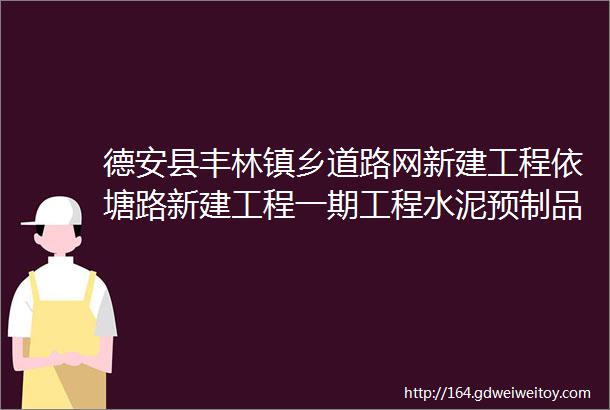 德安县丰林镇乡道路网新建工程依塘路新建工程一期工程水泥预制品采购项目